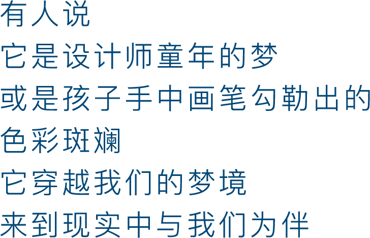 有人说，它是设计师童年的梦，或是孩子手中画笔勾勒出的色彩斑斓，它穿越我们的梦境，来到现实中与我们为伴。