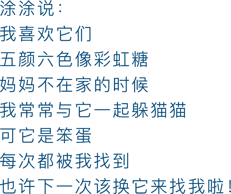 涂涂说：我喜欢它们，颜六色像彩虹糖，妈妈不在家的时候，我常常与它一起躲猫猫，可它是笨蛋，每次都被我找到，也许下一次该换它来找我啦！