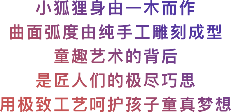 小狐狸身由一木而作，曲面弧度由纯手工雕刻成型，童趣艺术的背后，是匠人们的极尽巧思，用极致工艺呵护孩子童真梦想。